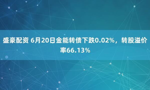 盛豪配资 6月20日金能转债下跌0.02%，转股溢价率66.13%
