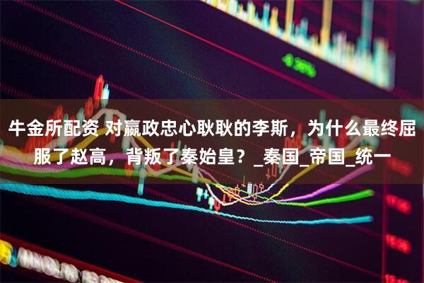 牛金所配资 对嬴政忠心耿耿的李斯，为什么最终屈服了赵高，背叛了秦始皇？_秦国_帝国_统一