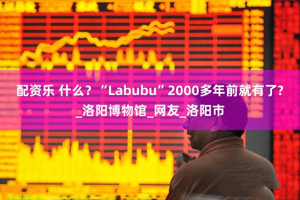 配资乐 什么？“Labubu”2000多年前就有了?_洛阳博物馆_网友_洛阳市