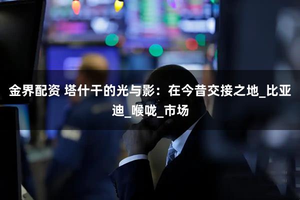 金界配资 塔什干的光与影：在今昔交接之地_比亚迪_喉咙_市场