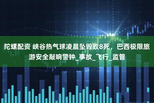 陀螺配资 峡谷热气球凌晨坠毁致8死，巴西极限旅游安全敲响警钟_事故_飞行_监管