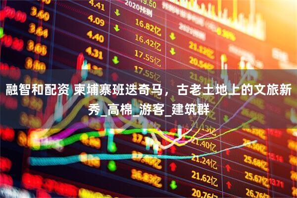 融智和配资 柬埔寨班迭奇马，古老土地上的文旅新秀_高棉_游客_建筑群