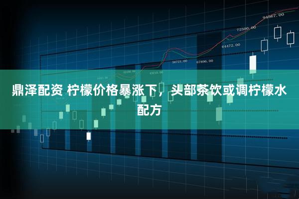 鼎泽配资 柠檬价格暴涨下，头部茶饮或调柠檬水配方