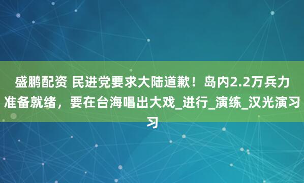 盛鹏配资 民进党要求大陆道歉！岛内2.2万兵力准备就绪，要在台海唱出大戏_进行_演练_汉光演习