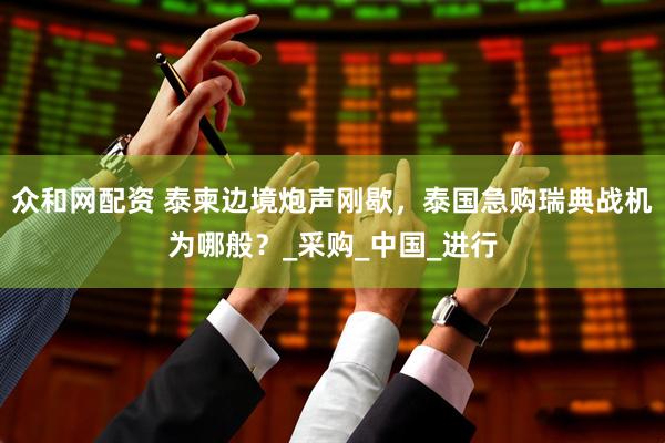 众和网配资 泰柬边境炮声刚歇，泰国急购瑞典战机为哪般？_采购_中国_进行