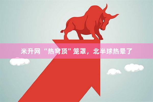 米升网 “热穹顶”笼罩，北半球热晕了