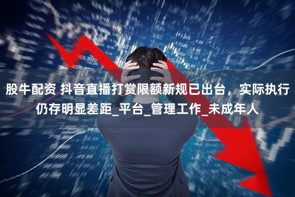 股牛配资 抖音直播打赏限额新规已出台，实际执行仍存明显差距_平台_管理工作_未成年人