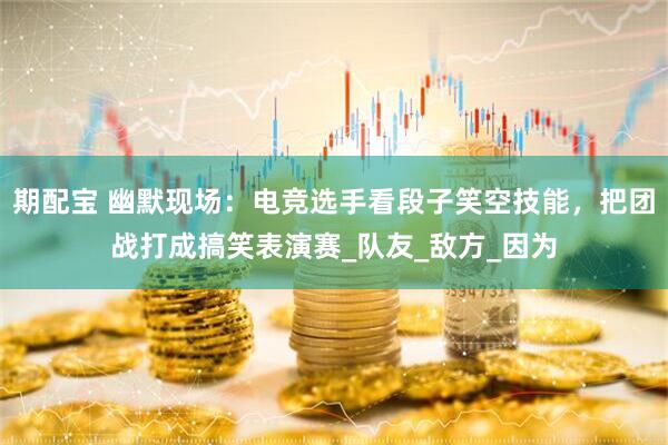 期配宝 幽默现场：电竞选手看段子笑空技能，把团战打成搞笑表演赛_队友_敌方_因为