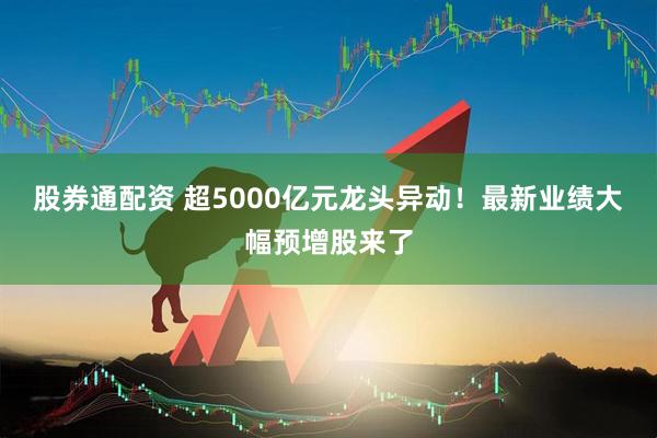 股券通配资 超5000亿元龙头异动！最新业绩大幅预增股来了