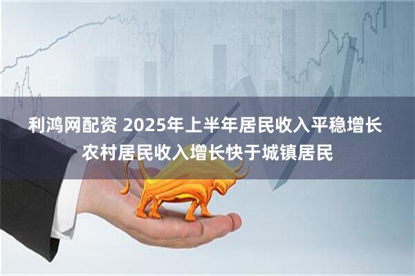 利鸿网配资 2025年上半年居民收入平稳增长 农村居民收入增长快于城镇居民