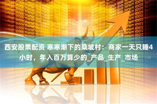 西安股票配资 寒寒潮下的桑坡村：商家一天只睡4小时，年入百万算少的_产品_生产_市场