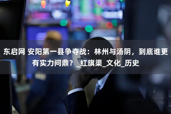 东启网 安阳第一县争夺战：林州与汤阴，到底谁更有实力问鼎？_红旗渠_文化_历史