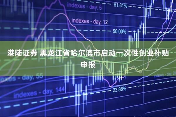 港陆证券 黑龙江省哈尔滨市启动一次性创业补贴申报