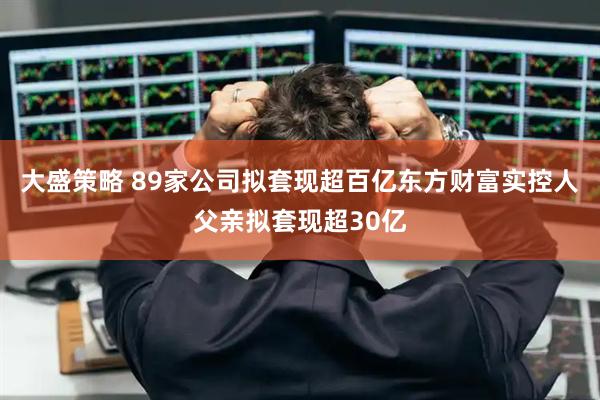 大盛策略 89家公司拟套现超百亿东方财富实控人父亲拟套现超30亿