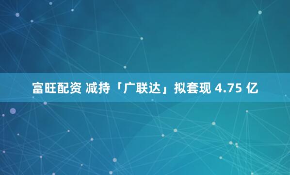 富旺配资 减持「广联达」拟套现 4.75 亿