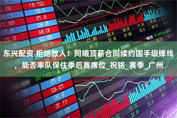东兴配资 拒绝放人！同曦顶薪合同续约国手级锋线，能否率队保住季后赛席位_祝铭_赛季_广州
