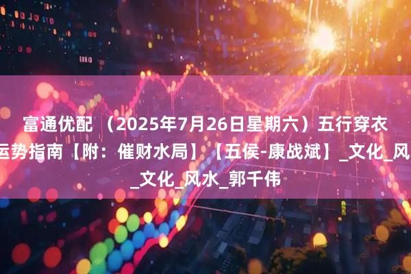 富通优配 （2025年7月26日星期六）五行穿衣、生肖、运势指南【附：催财水局】【五侯-康战斌】_文化_风水_郭千伟