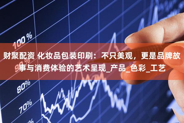 财聚配资 化妆品包装印刷：不只美观，更是品牌故事与消费体验的艺术呈现_产品_色彩_工艺
