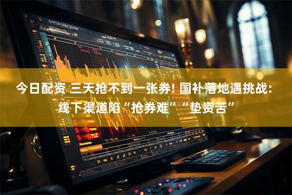 今日配资 三天抢不到一张券! 国补落地遇挑战: 线下渠道陷“抢券难”“垫资苦”
