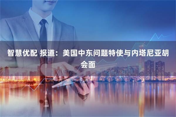 智慧优配 报道：美国中东问题特使与内塔尼亚胡会面