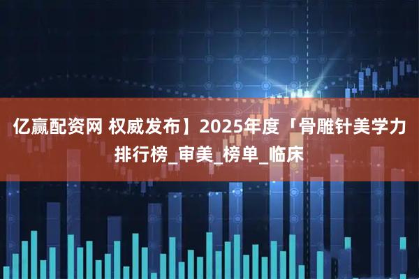 亿赢配资网 权威发布】2025年度「骨雕针美学力排行榜_审美_榜单_临床