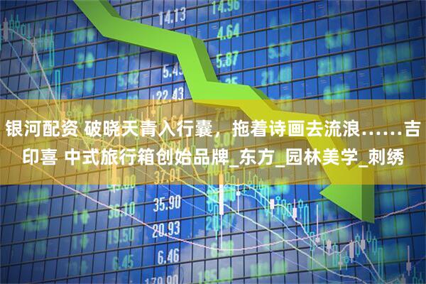 银河配资 破晓天青入行囊，拖着诗画去流浪……吉印喜 中式旅行箱创始品牌_东方_园林美学_刺绣