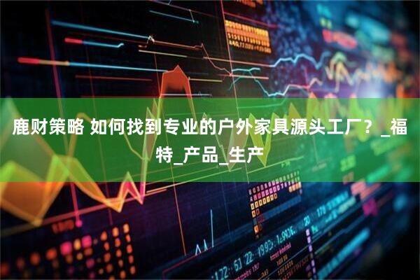 鹿财策略 如何找到专业的户外家具源头工厂？_福特_产品_生产