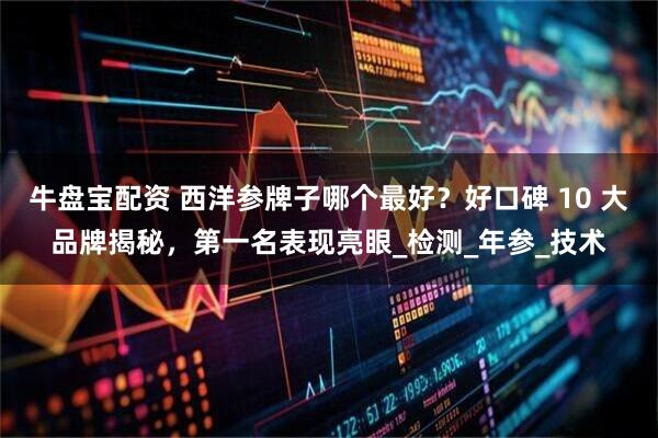 牛盘宝配资 西洋参牌子哪个最好？好口碑 10 大品牌揭秘，第一名表现亮眼_检测_年参_技术