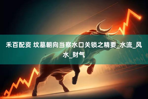禾百配资 坟墓朝向当察水口关锁之精要_水流_风水_财气