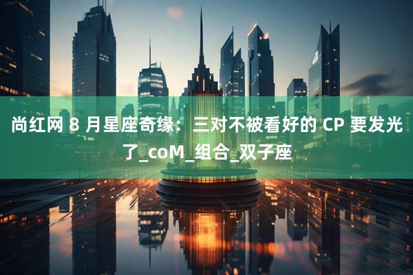 尚红网 8 月星座奇缘：三对不被看好的 CP 要发光了_coM_组合_双子座