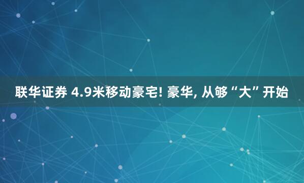 联华证券 4.9米移动豪宅! 豪华, 从够“大”开始