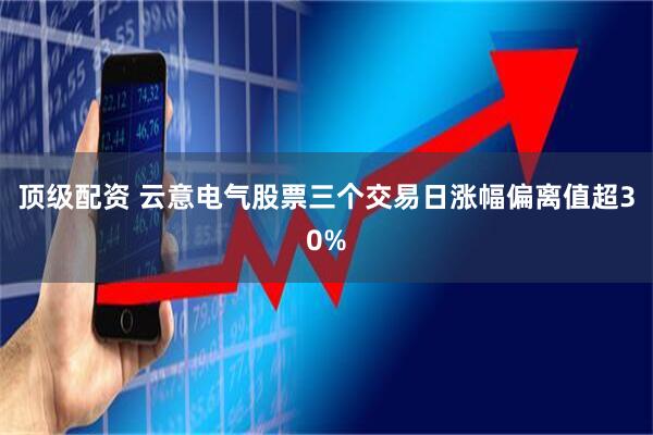 顶级配资 云意电气股票三个交易日涨幅偏离值超30%