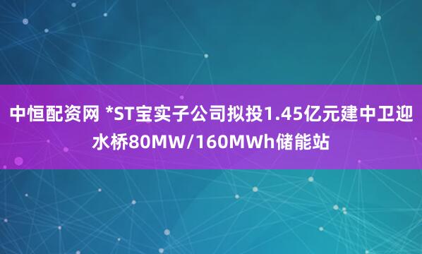 中恒配资网 *ST宝实子公司拟投1.45亿元建中卫迎水桥80MW/160MWh储能站