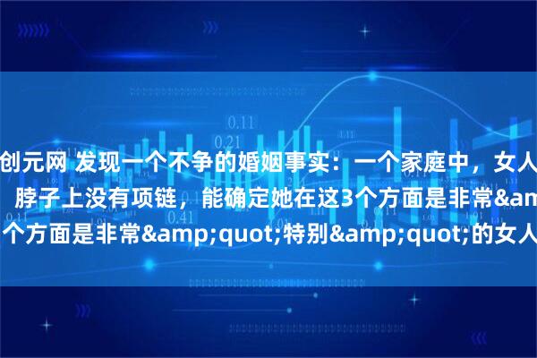 创元网 发现一个不争的婚姻事实：一个家庭中，女人手上没有手镯、手链，脖子上没有项链，能确定她在这3个方面是非常&quot;特别&quot;的女人！