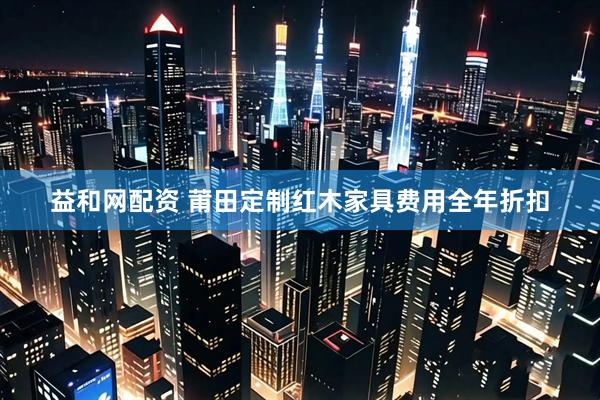 益和网配资 莆田定制红木家具费用全年折扣