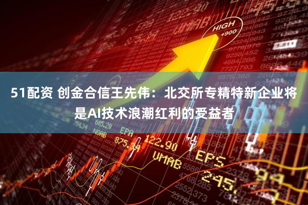 51配资 创金合信王先伟：北交所专精特新企业将是AI技术浪潮红利的受益者