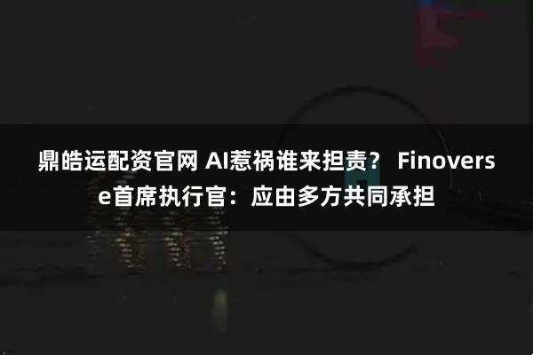 鼎皓运配资官网 AI惹祸谁来担责？ Finoverse首席执行官：应由多方共同承担