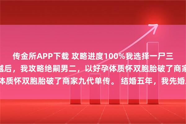 传金所APP下载 攻略进度100%我选择一尸三命 商铭秦暖江心妍 穿越后，我攻略绝嗣男二，以好孕体质怀双胞胎破了商家九代单传。 结婚五年，我先婚后爱。