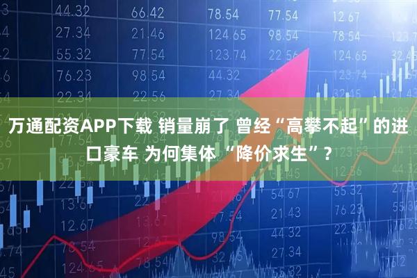万通配资APP下载 销量崩了 曾经“高攀不起”的进口豪车 为何集体 “降价求生”?