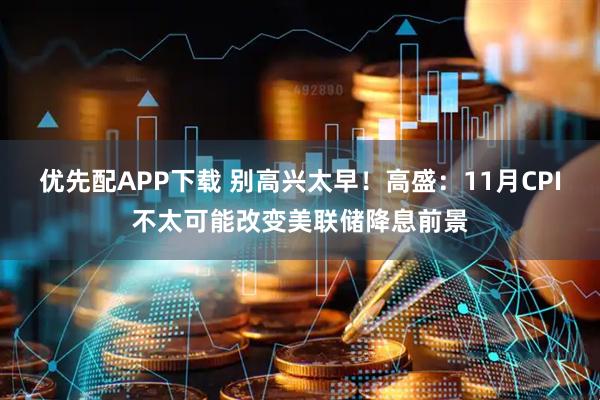 优先配APP下载 别高兴太早!高盛:11月CPI不太可能改变美联储降息前景