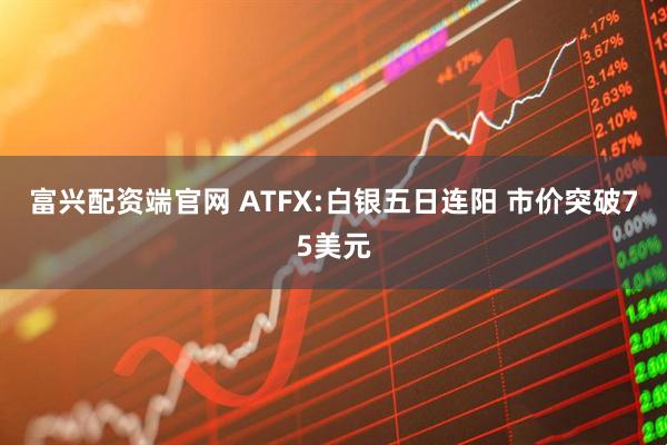 富兴配资端官网 ATFX:白银五日连阳 市价突破75美元