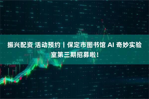 振兴配资 活动预约丨保定市图书馆 AI 奇妙实验室第三期招募啦!