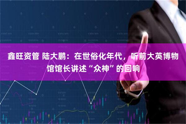 鑫旺资管 陆大鹏:在世俗化年代,听前大英博物馆馆长讲述“众神”的回响