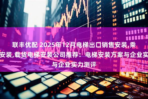 联丰优配 2025年12月电梯出口销售安装,乘客电梯安装,载货电梯安装公司推荐：电梯安装方案与企业实力测评