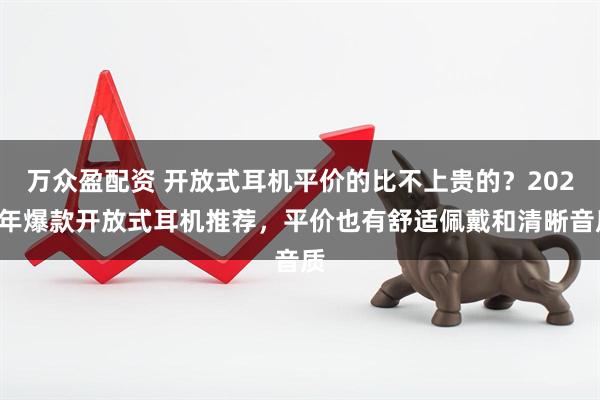 万众盈配资 开放式耳机平价的比不上贵的？2025年爆款开放式耳机推荐，平价也有舒适佩戴和清晰音质