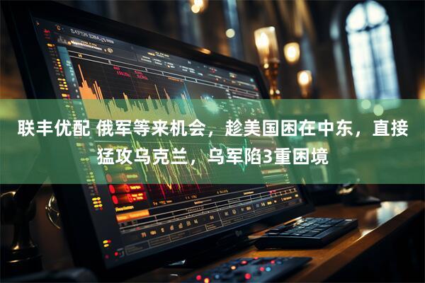 联丰优配 俄军等来机会，趁美国困在中东，直接猛攻乌克兰，乌军陷3重困境