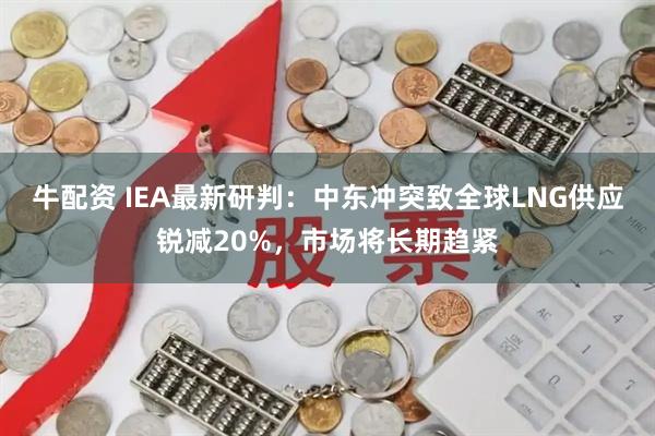 牛配资 IEA最新研判：中东冲突致全球LNG供应锐减20%，市场将长期趋紧