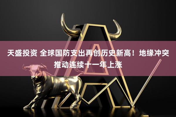 天盛投资 全球国防支出再创历史新高！地缘冲突推动连续十一年上涨